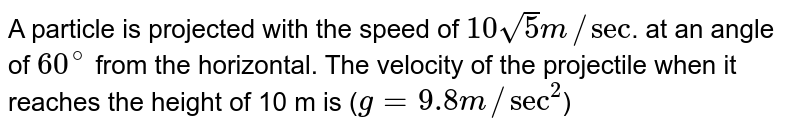 A particle is projected with the speed of 10 sqrt(5) m//"sec" . at an angle of 60^(@) from the horizontal. The velocity of the projectile when it reaches the height of 10 m is ( g = 9.8 m//"sec"^(2) )