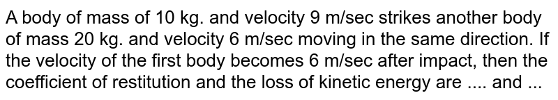 A body of mass of 10 kg. and velocity 9 m/sec strikes another body of mass 20 kg. and velocity 6 m/sec moving in the same direction. If the velocity of the first body becomes 6 m/sec after impact, then the coefficient of restitution and the loss of kinetic energy are .... and ...