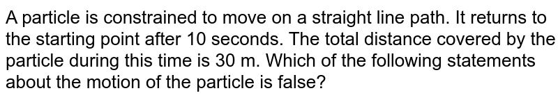 A particle is constrained to move on a straight line path. It returns to the starting point after 10 seconds. The total distance covered by the particle during this time is 30 m. Which of the following statements about the motion of the particle is false? 