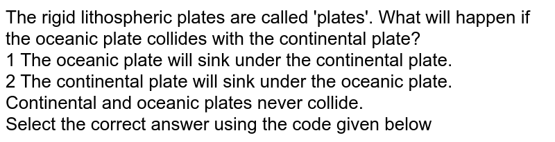 The rigid lithospheric plates are called &#39;plates&#39;. What will happen if the oceanic plate collides with the continental plate? 1 The oceanic plate will sink under the continental plate. 2 The continental plate will sink under the oceanic plate. Continental and oceanic plates never collide. Select the correct answer using the code given below