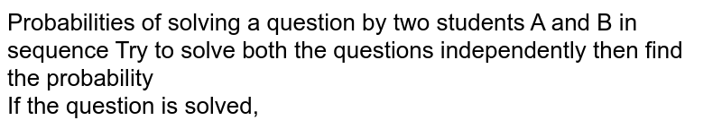 Probabilities of solving a question by two students A and B in sequence Try to solve both the questions independently then find the probability If the question is solved,
