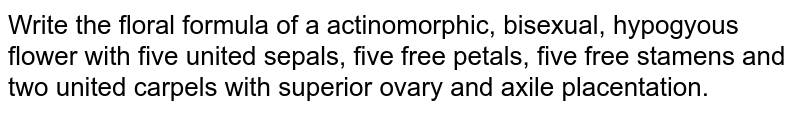 Write the floral formula of a actinomorphic, bisexual, hypogyous flower with five united sepals, five free petals, five free stamens and two united carpels with superior ovary and axile placentation.