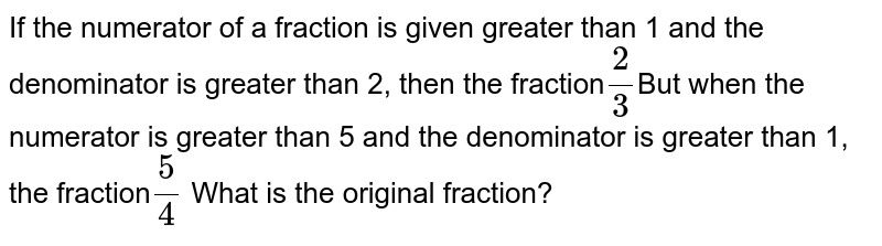 If the numerator of a fraction is given greater than 1 and the denominator is greater than 2, then the fraction 2/3 But when the numerator is greater than 5 and the denominator is greater than 1, the fraction 5/4 What is the original fraction?