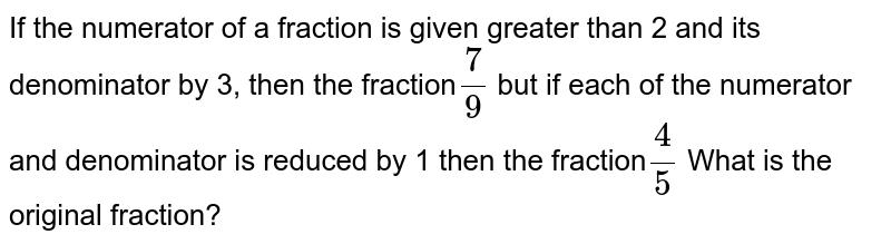 If the numerator of a fraction is given greater than 2 and its denominator by 3, then the fraction 7/9 but if each of the numerator and denominator is reduced by 1 then the fraction 4/5 What is the original fraction?
