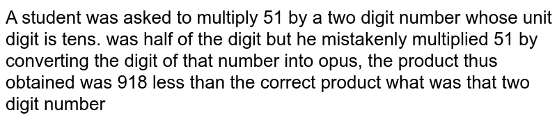 A student was asked to multiply 51 by a two digit number whose unit digit is tens. was half of the digit but he mistakenly multiplied 51 by converting the digit of that number into opus, the product thus obtained was 918 less than the correct product what was that two digit number