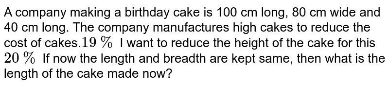 A company making a birthday cake is 100 cm long, 80 cm wide and 40 cm long. The company manufactures high cakes to reduce the cost of cakes. 19% I want to reduce the height of the cake for this 20% If now the length and breadth are kept same, then what is the length of the cake made now?