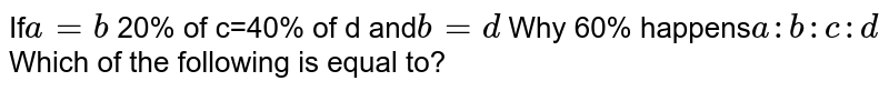 If a=b 20% of c=40% of d and b=d Why 60% happens a:b:c:d Which of the following is equal to?