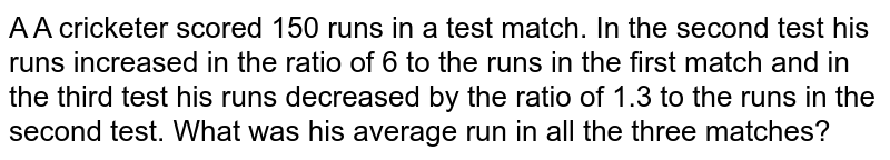 A A cricketer scored 150 runs in a test match. In the second test his runs increased in the ratio of 6 to the runs in the first match and in the third test his runs decreased by the ratio of 1.3 to the runs in the second test. What was his average run in all the three matches?
