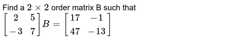 Find a `2xx2` order matrix B such that `[[2,5],[-3,7]] B=[[17,-1],[47,-13]]`