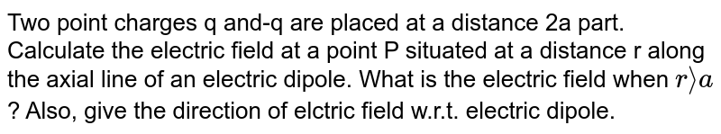 Two point charges q and - q is placed at a distance 2a apart. Calculate the electric field at a point P situated at distance r along the axial line of an electric dipole. What is the electric field when r gt gt a ? Also give the direction of electric field w.r.t. the electric dipole moment.