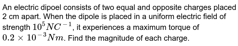An electric dipole consists of two equal and opposite charges separated by distance 2.0 cm apart. When dipole is placed in placed in uniform electric field of 10^5 NC^(-1), it experiences maximum torque of 0.2 xx 10^(-3) Nm . Find the magnitude of each charge.