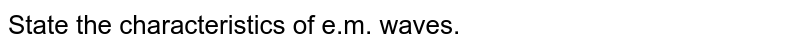 What are em waves ? List the important characteristics of em waves.