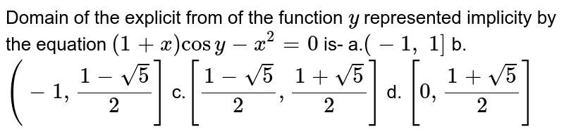 Domain of the explicit from of the function `y`
represented implicity by the equation `(1+x)cos y-x^2=0`
is-
a.`(-1,\ 1]`
b. `(-1,(1-sqrt(5))/2]`
c.`[(1-sqrt(5))/2,(1+sqrt(5))/2]`
d. `[0,(1+sqrt(5))/2]`
