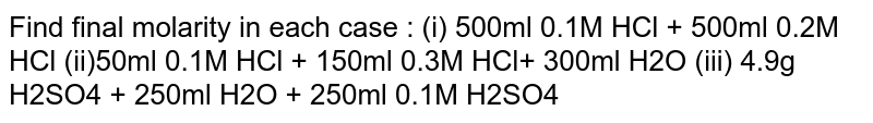 Find final molarity in each case : (i) 500ml 0.1M HCl + 500ml 0.2M HCl (ii)50ml 0.1M HCl + 150ml 0.3M HCl+ 300ml H2O (iii) 4.9g H2SO4 + 250ml H2O + 250ml 0.1M H2SO4