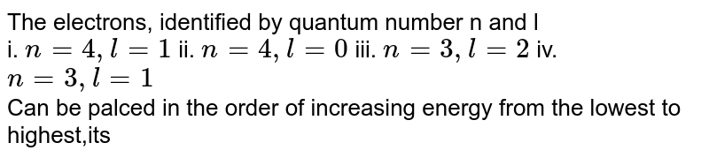 The electrons, identified by quantum number n and l i. n = 4,l=1 ii. n = 4, l= 0 iii. n = 3 , l= 2 iv. n= 3 , l = 1 Can be palced in the order of increasing energy from the lowest to highest,its