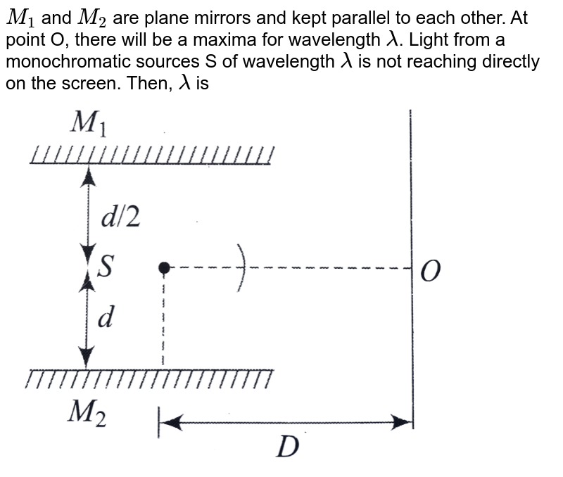 `M_(1)` and `M_(2)` are plane mirrors and kept parallel to each other. At point O, there will be a maxima for wavelength `lambda`. Light from a monochromatic sources S of wavelength `lambda` is not reaching directly on the screen. Then, `lambda` is <br> <img src="https://d10lpgp6xz60nq.cloudfront.net/physics_images/BMS_V04_C02_E01_120_Q01.png" width="80%">