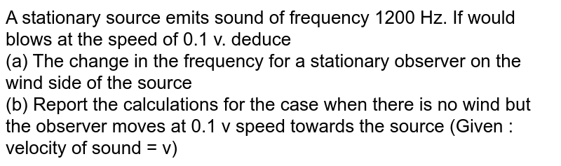 A stationary source emits sound of frequency 1200 Hz. If would blows at the speed of 0.1 v. deduce <br> (a) The change in the frequency for a stationary observer on the wind side of the source <br> (b) Report the calculations for the case when there is no wind but the observer moves at 0.1 v speed towards the source (Given : velocity of sound = v)