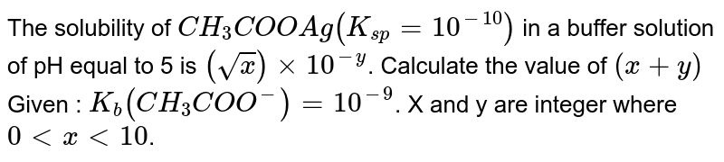 The solubility of `CH_(3)COOAg (K_(sp)=10^(-10))` in a buffer solution of pH equal to 5 is `(sqrt(x))xx10^(-y)`. Calculate the value of `(x+y)` Given :  `K_(b) (CH_(3)COO^(-)) = 10^(-9)`. X and y are integer where `0 lt x lt 10`. 