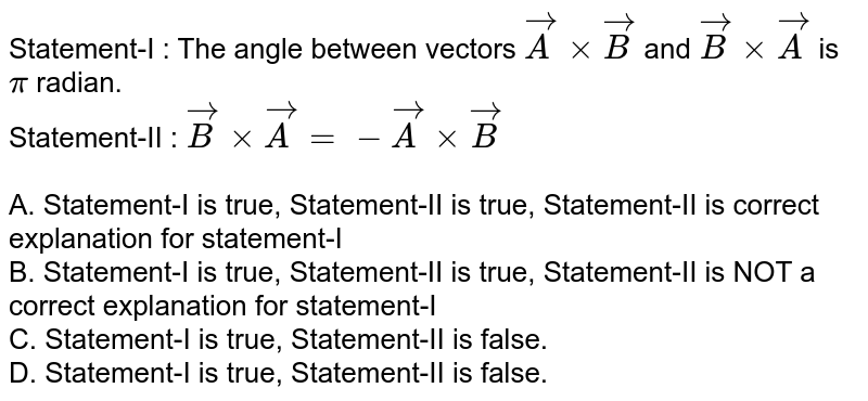 Statement-I : The angle between vectors vec(A)xxvec(B) and vec(B)xxvec(A) is pi radian. Statement-II : vec(B)xxvec(A)=-vec(A)xx vec(B) A. Statement-I is true, Statement-II is true, Statement-II is correct explanation for statement-I B. Statement-I is true, Statement-II is true, Statement-II is NOT a correct explanation for statement-I C. Statement-I is true, Statement-II is false. D. Statement-I is true, Statement-II is false.