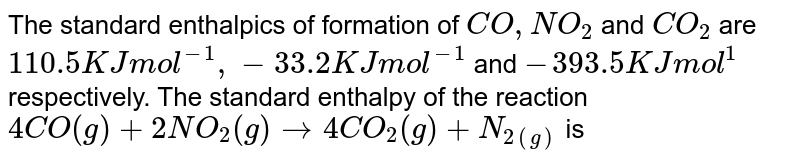 The standard enthalpics of formation of CO,NO_(2) and CO_(2) are 110.5 KJ mol^(-1), -33.2 KJ mol^(-1) and -393.5 KJ mol^(1) respectively. The standard enthalpy of the reaction 4CO(g)+2NO_(2)(g)to4CO_(2)(g)+N_(2(g)) is