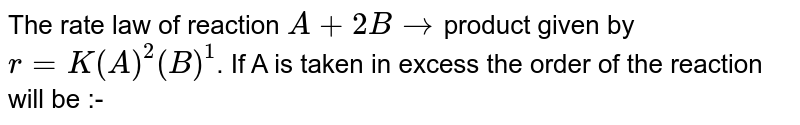 The rate law of reaction A+2Bto product given by r=K(A)^(2)(B)^(1) . If A is taken in excess the order of the reaction will be :-