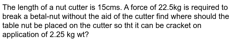 The length of a nut cutter is 15cms. A force of 22.5kg is required to break a betal-nut without the aid of the cutter find where should the table nut be placed on the cutter so tht it can be cracket on application of 2.25 kg wt?