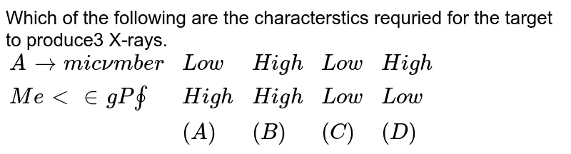 Which of the following are the characterstics requried for the target to produce3 X-rays. {:("Atomic number","Low","High","Low","High"),("Melting Point","High","High","Low","Low"),(,(A),(B),(C),(D)):}