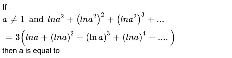 If a != 1 and l n a^(2) + (l n a^(2))^(2) + (l n a^(2))^(3) + ... = 3 (l n a + (l n a)^(2) + ( ln a)^(3) + (l n a)^(4) + ....) then 'a' is equal to