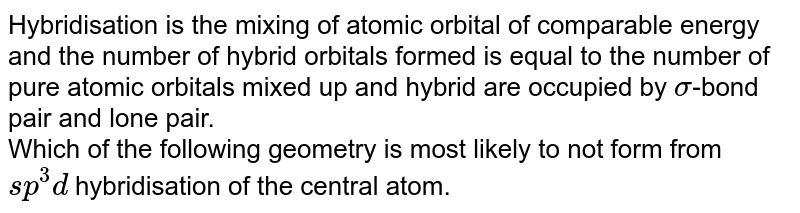 Hybridisation is the mixing of atomic orbital of comparable energy and the number of hybrid orbitals formed is equal to the number of pure atomic orbitals mixed up and hybrid are occupied by sigma -bond pair and lone pair. Which of the following geometry is most likely to not form from sp^(3)d hybridisation of the central atom.