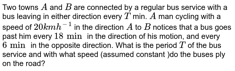 Two towns `A` and `B` are connected by a regular bus service with a bus leaving in either direction every `T` min.  `A` man cycling with a speed of `20 km h^(-1)` in the direction `A` to `B` notices that a bus goes past him every `18 min` in the direction of his motion, and every `6 min` in the opposite direction. What is the period `T` of the bus service and with what speed (assumed constant )do the buses ply on the road?