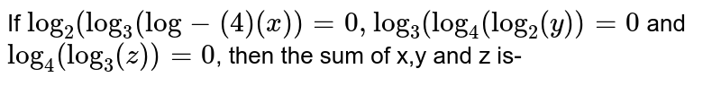 if `log_2(log_3(log_4x))=0` and `log_3(log_4(log_2y))=0`and `log_3(log_2(log_3z))=0` then find the sum of `x, y` and `z` is