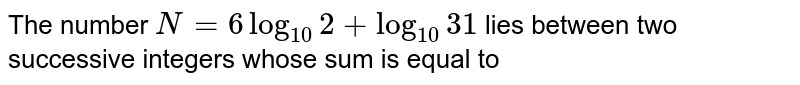 The number `N = 6 log_(10) 2+ log_(10) 31 ` lies between two successive integers whose sum is equal to 