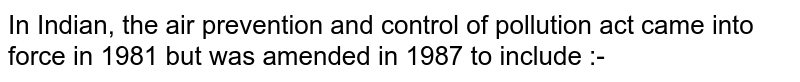 In Indian, the air prevention and control of pollution act came into force in 1981 but was amended in 1987 to include :-