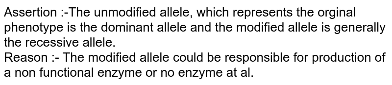 Assertion :-The unmodified  allele, which represents the orginal phenotype is the dominant allele and the modified allele is generally the recessive allele. <br> Reason :- The modified allele could be responsible for production of a non functional enzyme or no enzyme at al. 
