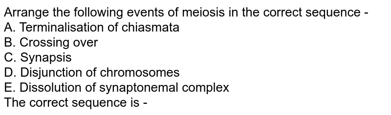 Arrange the following events of meiosis in the correct sequence - A. Terminalisation of chiasmata B. Crossing over C. Synapsis D. Disjunction of chromosomes E. Dissolution of synaptonemal complex The correct sequence is -