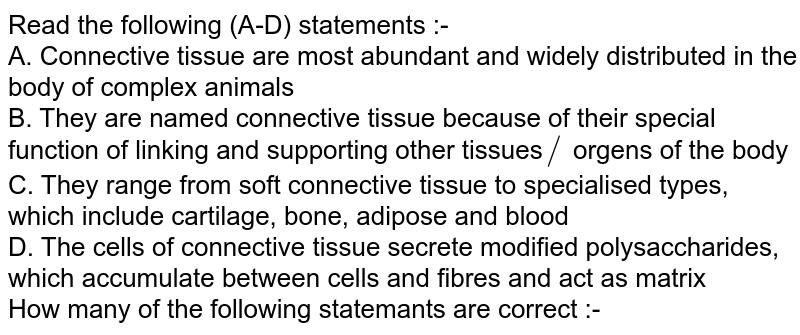 Read the following (A-D) statements :- A. Connective tissue are most abundant and widely distributed in the body of complex animals B. They are named connective tissue because of their special function of linking and supporting other tissues // organs of the body C. They range from soft connective tissue to specialised types, which include cartilage, bone, adipose and blood D. The cells of connective tissue secrete modified polysaccharides, which accumulate between cells and fibres and act as matrix How many of the following statements are correct :-