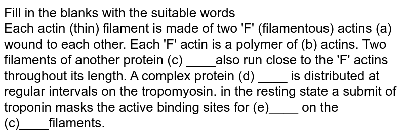 Fill in the blanks with the suitable words <br> Each actin (thin) filament is made of two 'F' (filamentous) actins (a) wound to each other. Each 'F' actin is a polymer of (b) actins. Two filaments of another protein (c) ____also run close to the 'F' actins throughout its length. A complex protein (d) ____ is distributed at regular intervals on the tropomyosin. in the resting state a submit of troponin masks the active binding sites for (e)____ on the (c)____filaments.