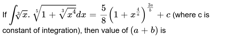 If `introot(3)(x).root(5)(1+root(3)(x^(4)))dx=5/8(1+x^(4/a))^((2a)/b)+c` (where c is constant of integration), then value of `(a+b)` is