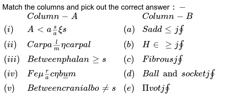 Match the columns and pick out the correct answer :- {:(,"Column-A",,"Column-B"),((i),"Altas/axis",(a),"Saddle joint"),((ii),"Carpal/metacarpal",(b),"Hinge joint"),((iii),"Between phalanges",(c ) ,"Fibrous joint"),((iv),"Femur/acetabulum",(d),"Ball and socket joint"),((v),"Between cranial bones",(e),"Pivot joint"):}