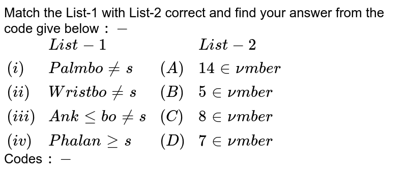 Match the List-1 with List-2 correct and find your answer from the code give below :- {:(,"List-1",,"List-2"),((i),"Palm bones",(A),"14 in number"),((ii),"Wrist bones",(B)," 5 in number"),((iii) , "Ankle bones",(C ),"8 in number"),((iv),"Phalanges",(D),"7 in number"):} Codes :-