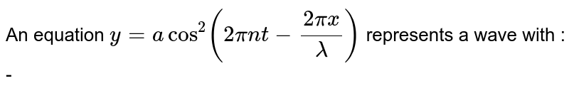 An equation `  y  =  a cos  ^( 2  ) (2 pi  nt  -   (2pi  x ) / ( lamda ) ) `  represents   a  wave with  :  - 