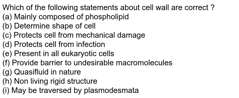 Which of the following statements about cell wall are correct ? (a) Mainly composed of phospholipid (b) Determine shape of cell (c) Protects cell from mechanical damage (d) Protects cell from infection (e) Present in all eukaryotic cells (f) Provide barrier to undesirable macromolecules (g) Quasifluid in nature (h) Non living rigid structure (i) May be traversed by plasmodesmata
