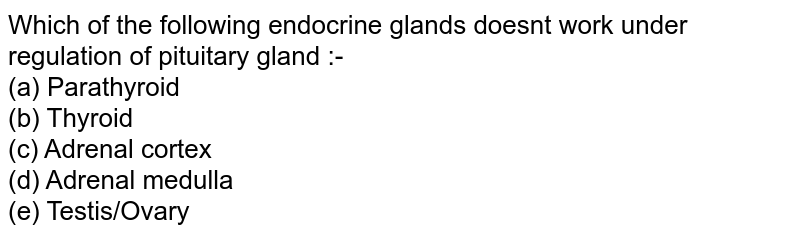 Which of the following endocrine glands doesn't work under regulation of pituitary gland :- (a) Parathyroid (b) Thyroid (c) Adrenal cortex (d) Adrenal medulla (e) Testis/Ovary