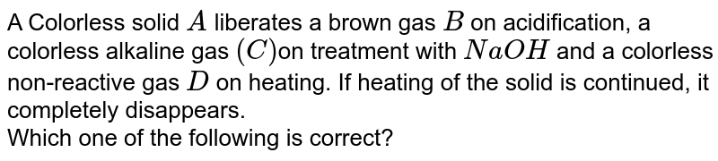 A Colorless solid `A` liberates a brown gas `B` on acidification, a colorless alkaline gas `(C)`on treatment with `NaOH` and a colorless non-reactive gas `D` on heating. If heating of the solid is continued, it completely disappears. <br> Which one of the following is correct?