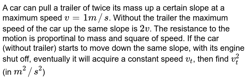 A car can pull a trailer of twice its mass up a certain slope at a maximum speed `v=1m//s`. Without the trailer the maximum speed of the car up the same slope  is `2v`. The resistance to the motion is proportinal to mass and square of speed. If the car (without trailer) starts to move down the same slope, with its engine shut off, eventually it will acquire a constant speed `v_(t)`, then find `v_(t)^(2)` (in `m^(2)//s^(2)`)