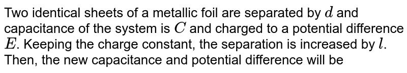 Two identical sheets of a metallic foil are separated by d and capacitance of the system is C and charged to a potential difference E . Keeping the charge constant, the separation is increased by 'l' . Then, the new capacitance and potential difference will be