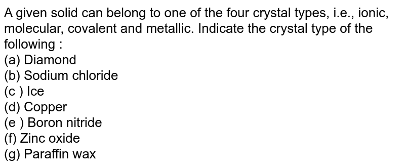 A given solid can belong to one of the four crystal types, i.e., ionic, molecular, covalent and metallic. Indicate the crystal type of the following : (a) Diamond (b) Sodium chloride (c ) Ice (d) Copper (e ) Boron nitride (f) Zinc oxide (g) Paraffin wax