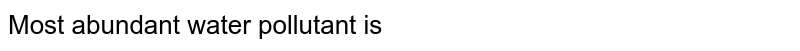 Most abundant water pollutant is