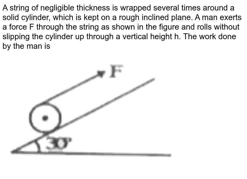 A string of negligible thickness is wrapped several times around a solid cylinder, which is kept on a rough inclined plane. A man exerts a force F through the string as shown in the figure and rolls without slipping the cylinder up through a vertical height h. The work done by the man is <br> <img src="https://d10lpgp6xz60nq.cloudfront.net/physics_images/RNK_SM_FIITJEE_PHY_P1_E01_113_Q01.png" width="80%">