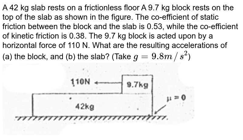 A 42 kg slab rests on a frictionless floor A 9.7 kg block rests on the top of the slab as shown in the figure. The co-efficient of static friction between the block and the slab is 0.53, while the co-efficient of kinetic friction is 0.38. The 9.7 kg block is acted upon by a horizontal force of 110 N. What are the resulting accelerations of (a) the block, and (b) the slab? (Take g=9.8m//s^(2) )